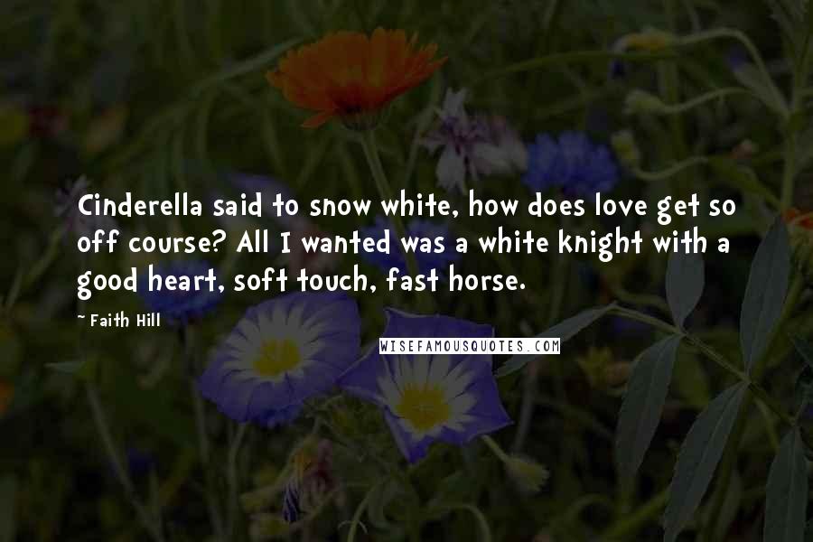 Faith Hill Quotes: Cinderella said to snow white, how does love get so off course? All I wanted was a white knight with a good heart, soft touch, fast horse.