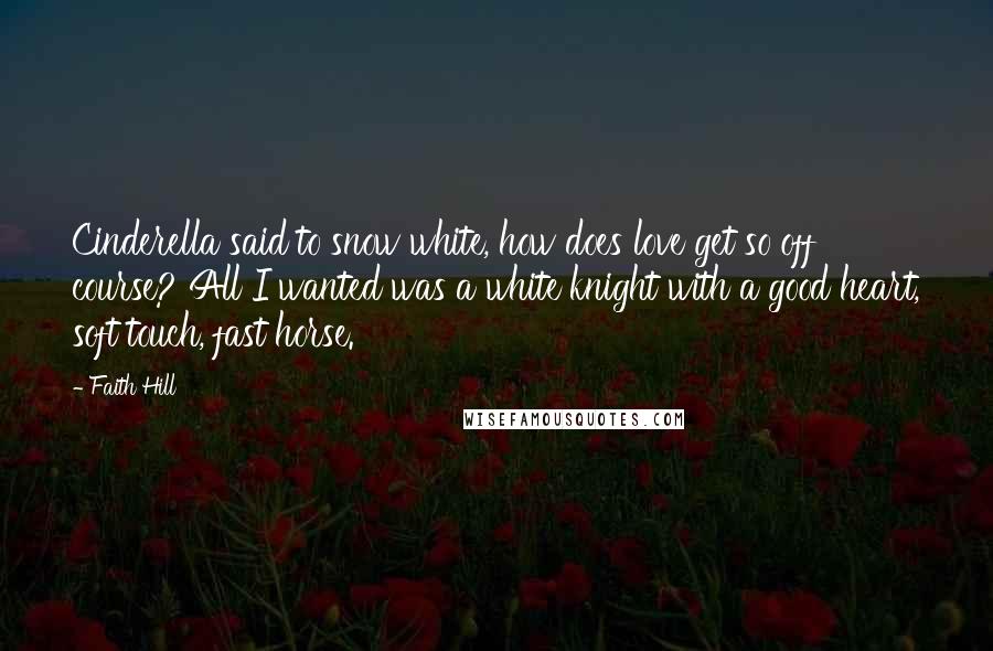 Faith Hill Quotes: Cinderella said to snow white, how does love get so off course? All I wanted was a white knight with a good heart, soft touch, fast horse.