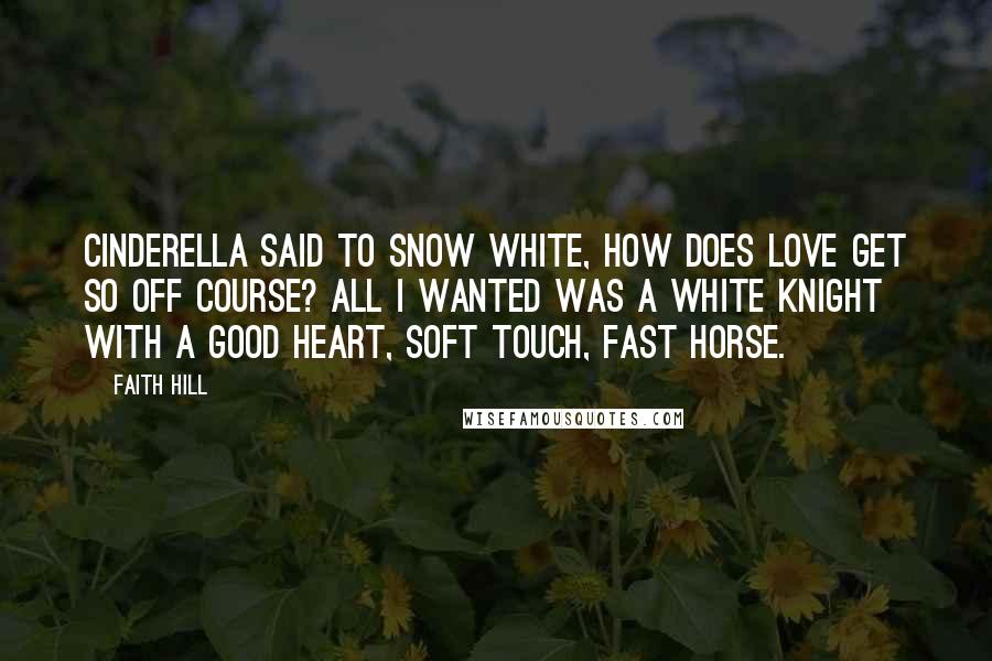 Faith Hill Quotes: Cinderella said to snow white, how does love get so off course? All I wanted was a white knight with a good heart, soft touch, fast horse.