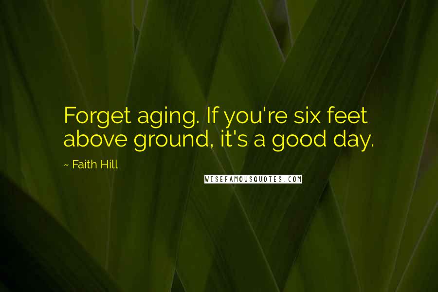 Faith Hill Quotes: Forget aging. If you're six feet above ground, it's a good day.