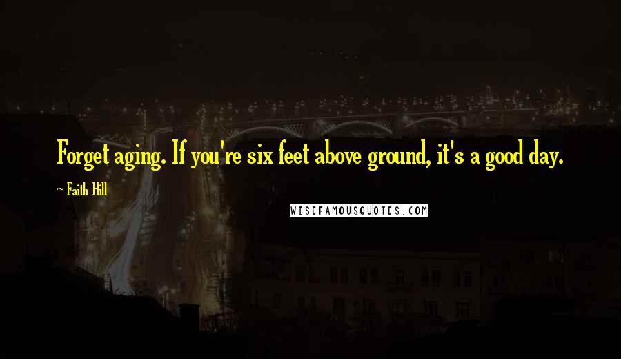 Faith Hill Quotes: Forget aging. If you're six feet above ground, it's a good day.