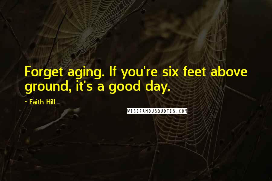 Faith Hill Quotes: Forget aging. If you're six feet above ground, it's a good day.