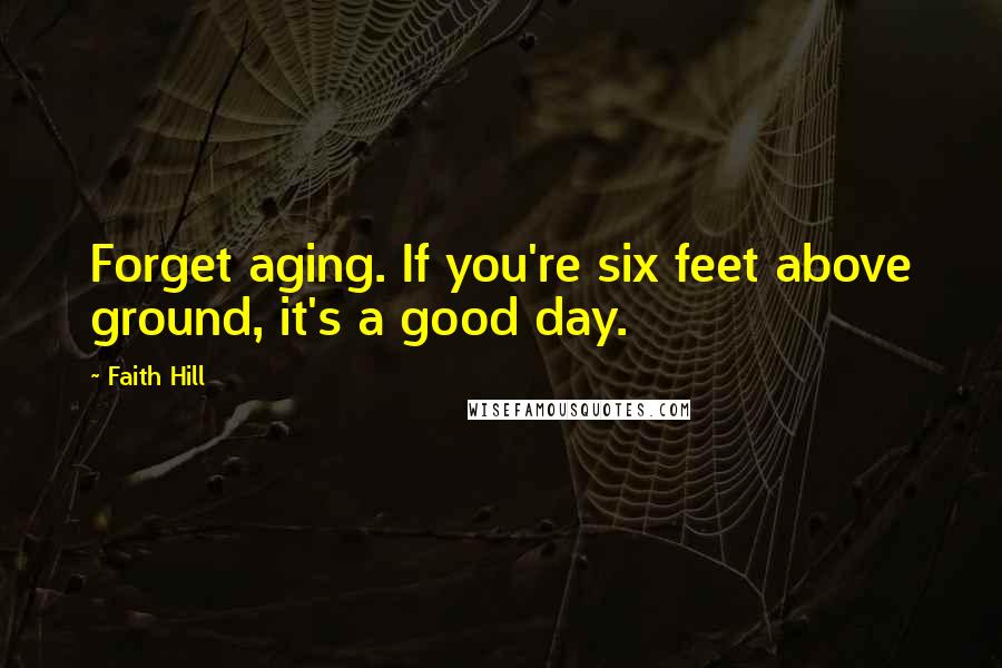 Faith Hill Quotes: Forget aging. If you're six feet above ground, it's a good day.