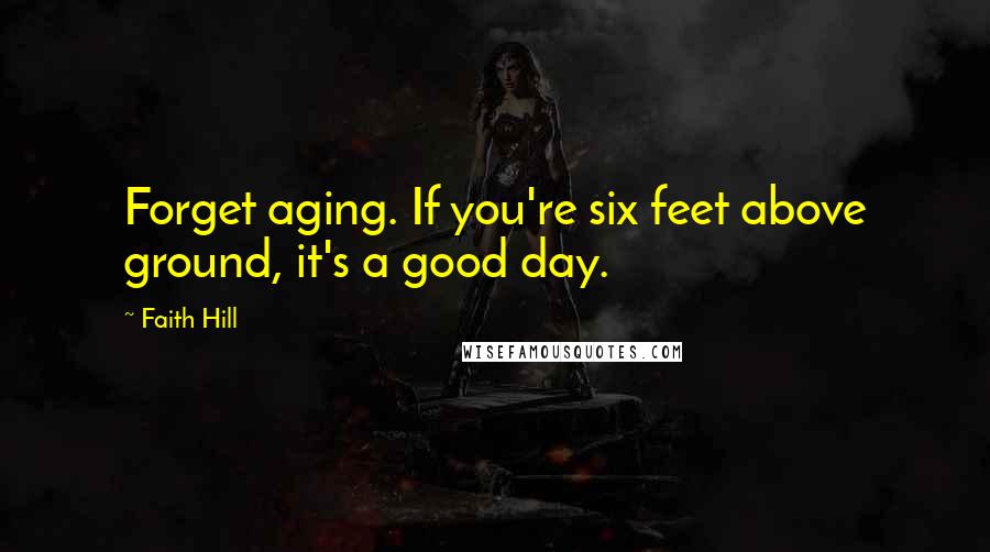 Faith Hill Quotes: Forget aging. If you're six feet above ground, it's a good day.