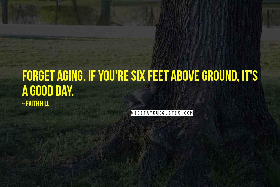 Faith Hill Quotes: Forget aging. If you're six feet above ground, it's a good day.