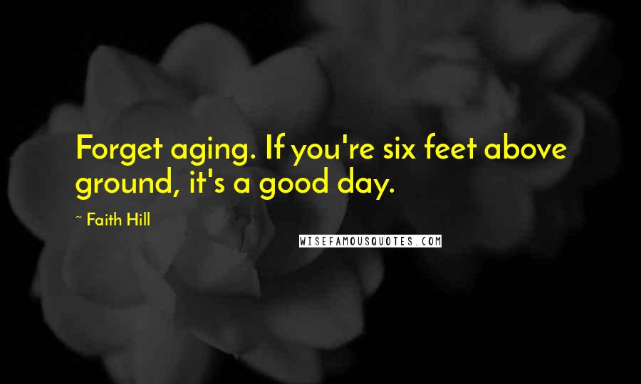 Faith Hill Quotes: Forget aging. If you're six feet above ground, it's a good day.