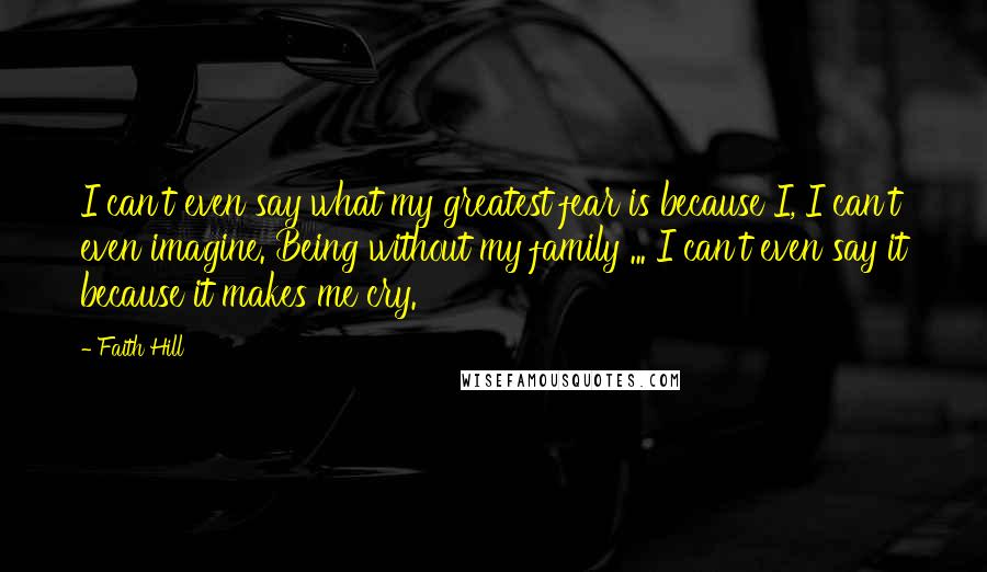 Faith Hill Quotes: I can't even say what my greatest fear is because I, I can't even imagine. Being without my family ... I can't even say it because it makes me cry.