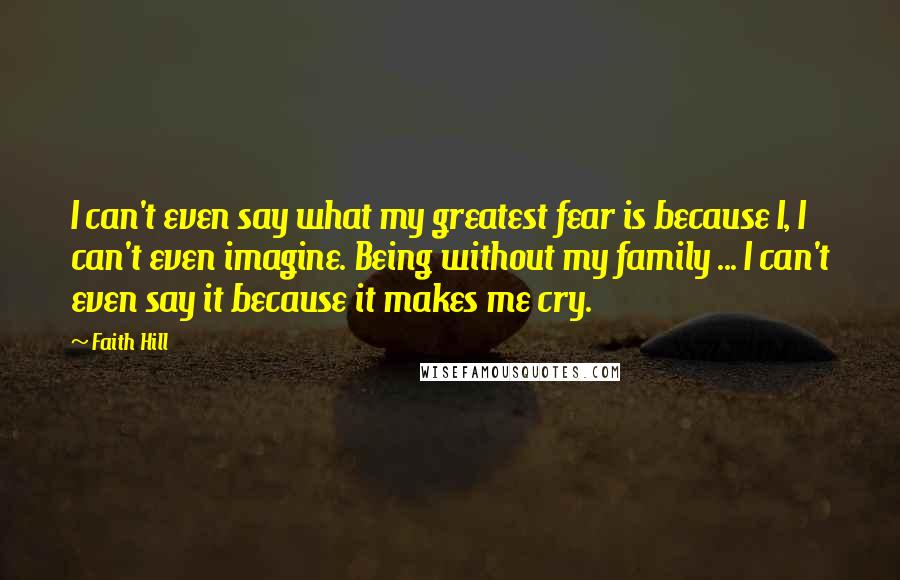 Faith Hill Quotes: I can't even say what my greatest fear is because I, I can't even imagine. Being without my family ... I can't even say it because it makes me cry.