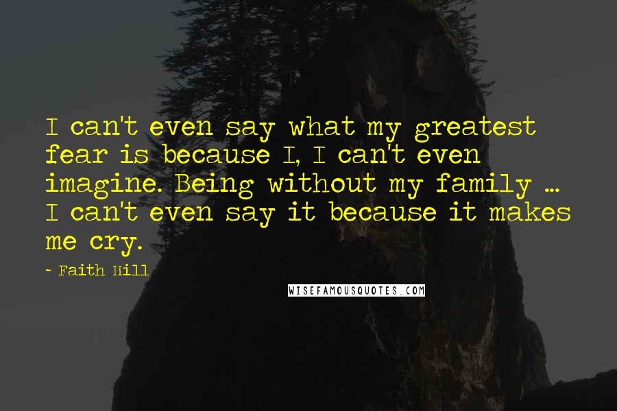 Faith Hill Quotes: I can't even say what my greatest fear is because I, I can't even imagine. Being without my family ... I can't even say it because it makes me cry.