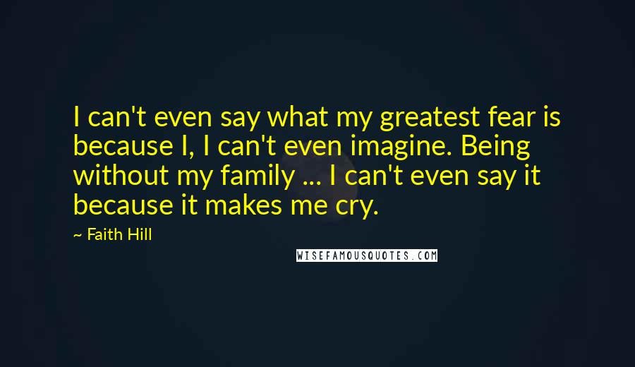 Faith Hill Quotes: I can't even say what my greatest fear is because I, I can't even imagine. Being without my family ... I can't even say it because it makes me cry.