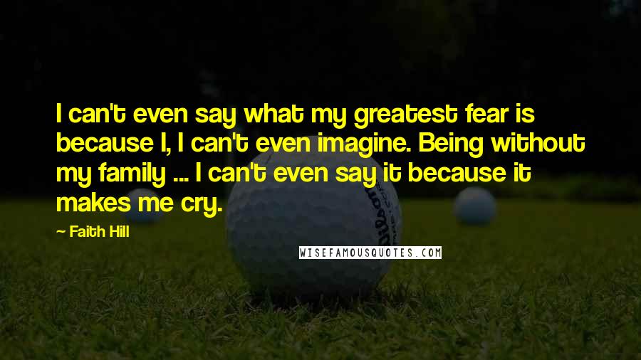 Faith Hill Quotes: I can't even say what my greatest fear is because I, I can't even imagine. Being without my family ... I can't even say it because it makes me cry.