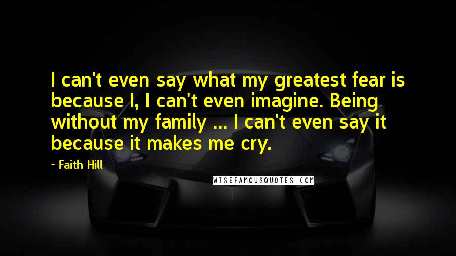 Faith Hill Quotes: I can't even say what my greatest fear is because I, I can't even imagine. Being without my family ... I can't even say it because it makes me cry.