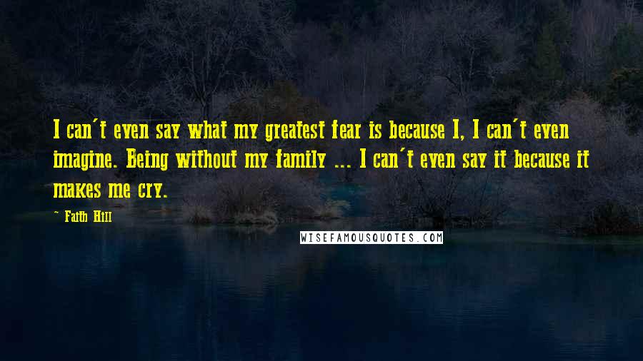 Faith Hill Quotes: I can't even say what my greatest fear is because I, I can't even imagine. Being without my family ... I can't even say it because it makes me cry.