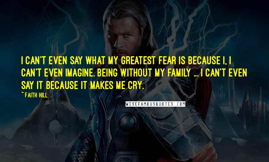 Faith Hill Quotes: I can't even say what my greatest fear is because I, I can't even imagine. Being without my family ... I can't even say it because it makes me cry.