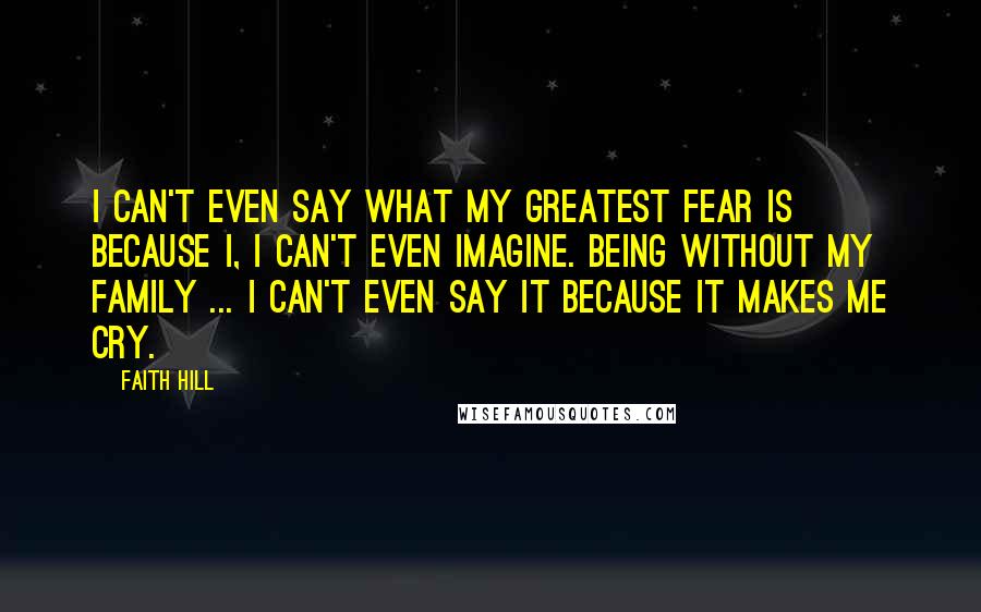 Faith Hill Quotes: I can't even say what my greatest fear is because I, I can't even imagine. Being without my family ... I can't even say it because it makes me cry.