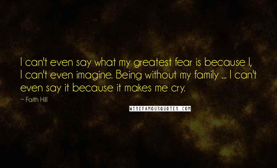 Faith Hill Quotes: I can't even say what my greatest fear is because I, I can't even imagine. Being without my family ... I can't even say it because it makes me cry.