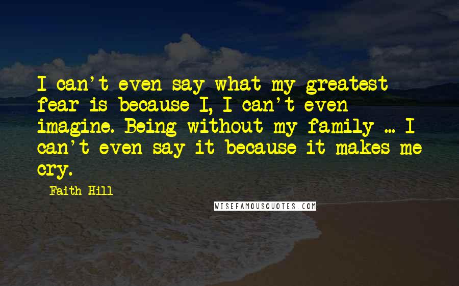 Faith Hill Quotes: I can't even say what my greatest fear is because I, I can't even imagine. Being without my family ... I can't even say it because it makes me cry.