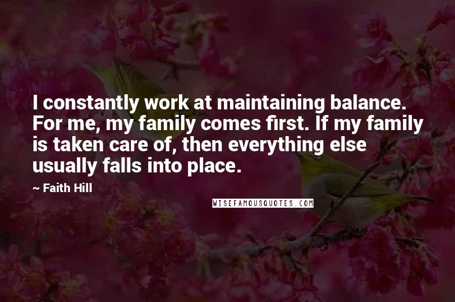 Faith Hill Quotes: I constantly work at maintaining balance. For me, my family comes first. If my family is taken care of, then everything else usually falls into place.