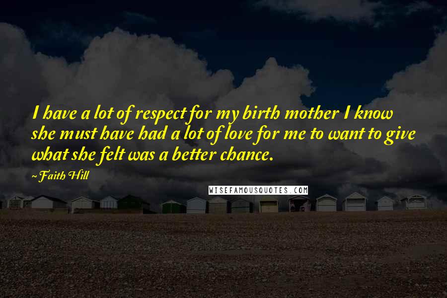 Faith Hill Quotes: I have a lot of respect for my birth mother I know she must have had a lot of love for me to want to give what she felt was a better chance.