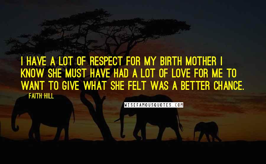 Faith Hill Quotes: I have a lot of respect for my birth mother I know she must have had a lot of love for me to want to give what she felt was a better chance.