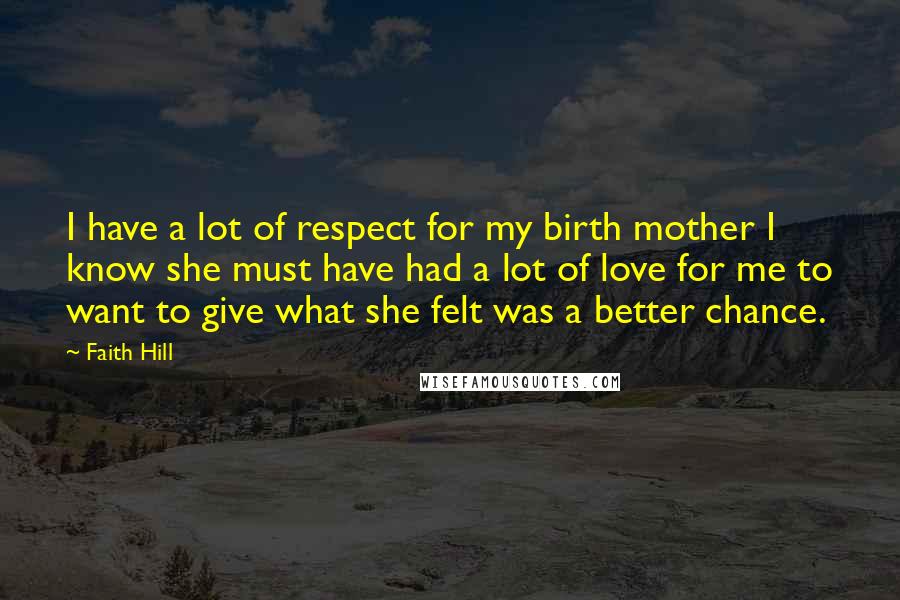 Faith Hill Quotes: I have a lot of respect for my birth mother I know she must have had a lot of love for me to want to give what she felt was a better chance.