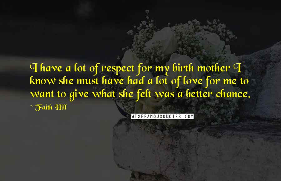 Faith Hill Quotes: I have a lot of respect for my birth mother I know she must have had a lot of love for me to want to give what she felt was a better chance.