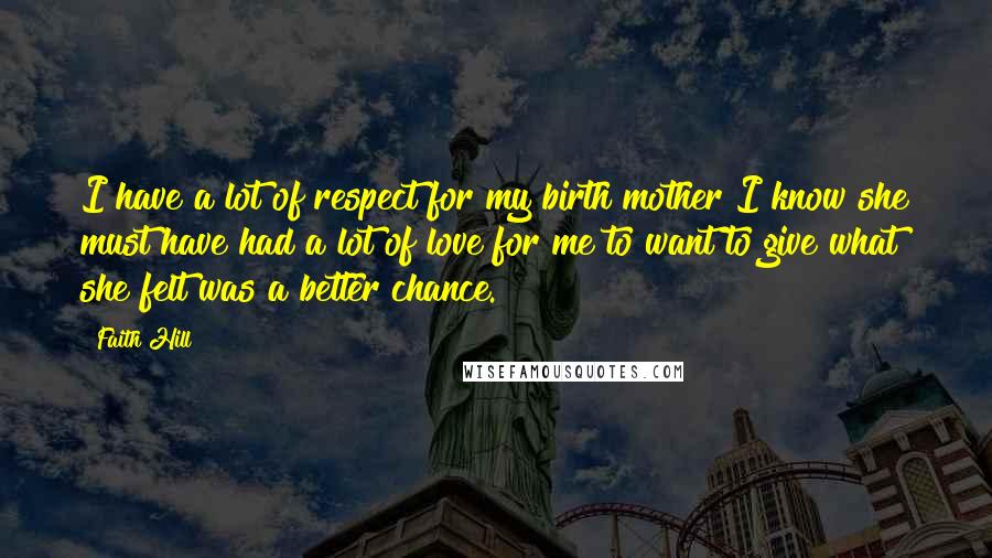 Faith Hill Quotes: I have a lot of respect for my birth mother I know she must have had a lot of love for me to want to give what she felt was a better chance.