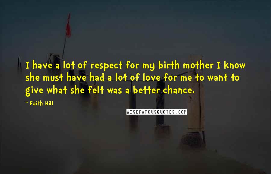Faith Hill Quotes: I have a lot of respect for my birth mother I know she must have had a lot of love for me to want to give what she felt was a better chance.