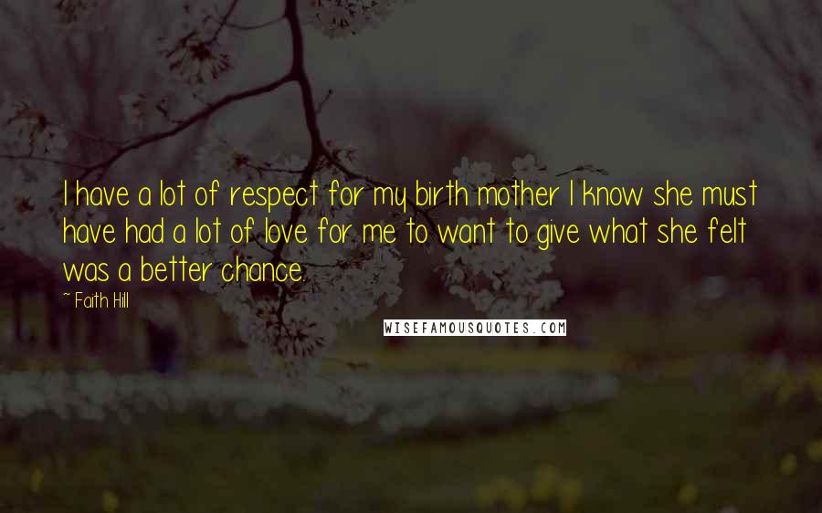 Faith Hill Quotes: I have a lot of respect for my birth mother I know she must have had a lot of love for me to want to give what she felt was a better chance.