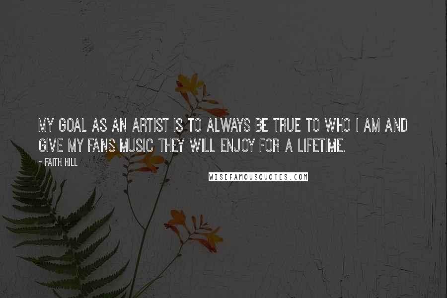 Faith Hill Quotes: My goal as an artist is to always be true to who I am and give my fans music they will enjoy for a lifetime.