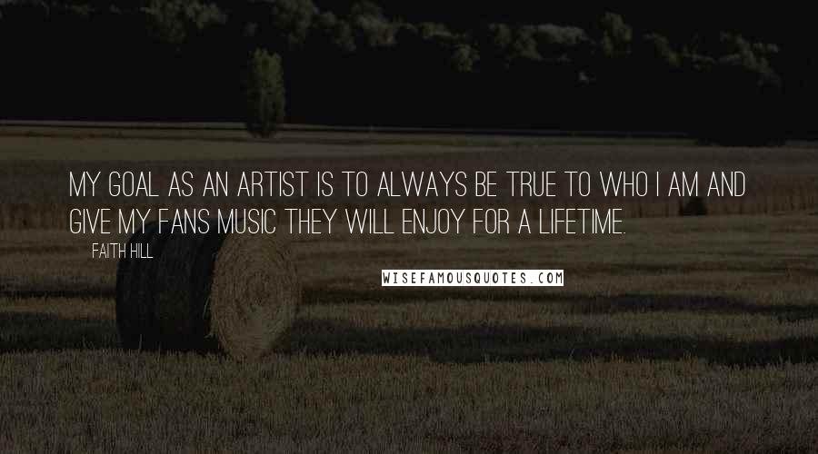 Faith Hill Quotes: My goal as an artist is to always be true to who I am and give my fans music they will enjoy for a lifetime.