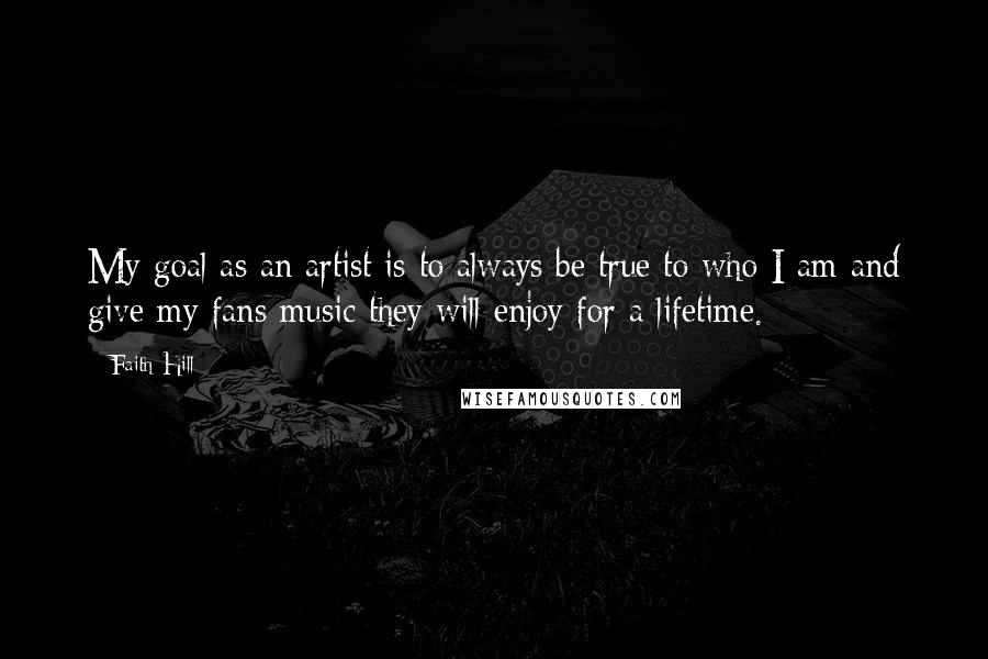 Faith Hill Quotes: My goal as an artist is to always be true to who I am and give my fans music they will enjoy for a lifetime.