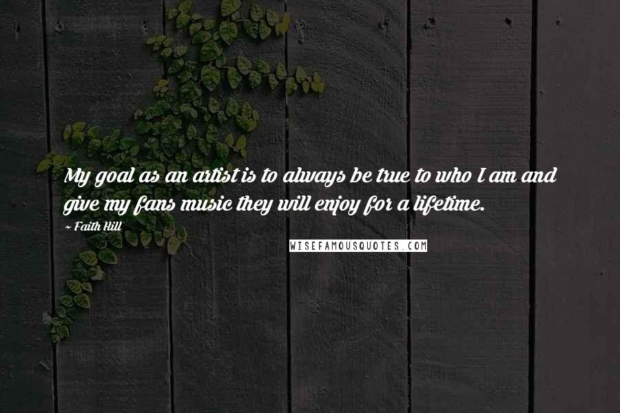 Faith Hill Quotes: My goal as an artist is to always be true to who I am and give my fans music they will enjoy for a lifetime.