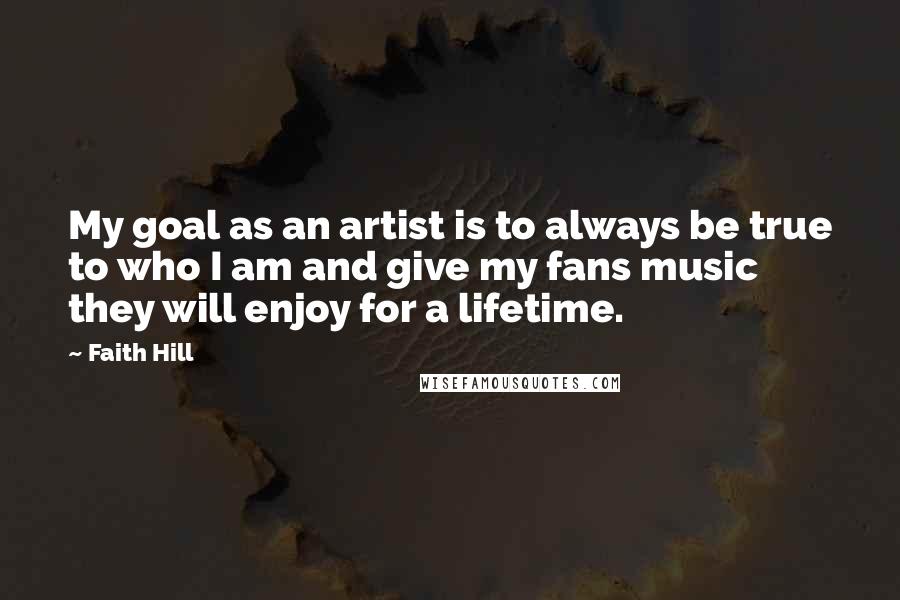 Faith Hill Quotes: My goal as an artist is to always be true to who I am and give my fans music they will enjoy for a lifetime.