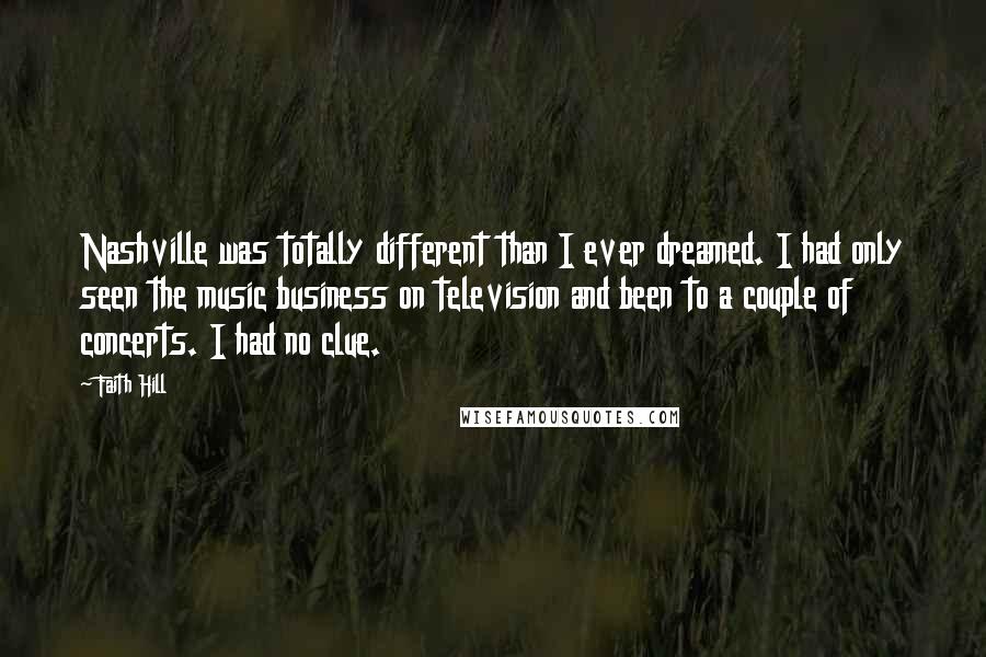 Faith Hill Quotes: Nashville was totally different than I ever dreamed. I had only seen the music business on television and been to a couple of concerts. I had no clue.