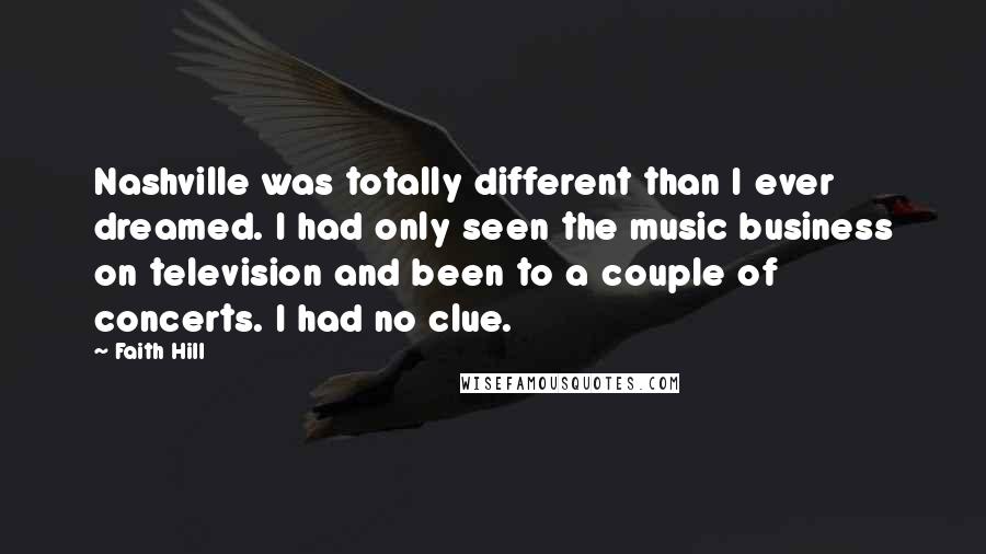 Faith Hill Quotes: Nashville was totally different than I ever dreamed. I had only seen the music business on television and been to a couple of concerts. I had no clue.