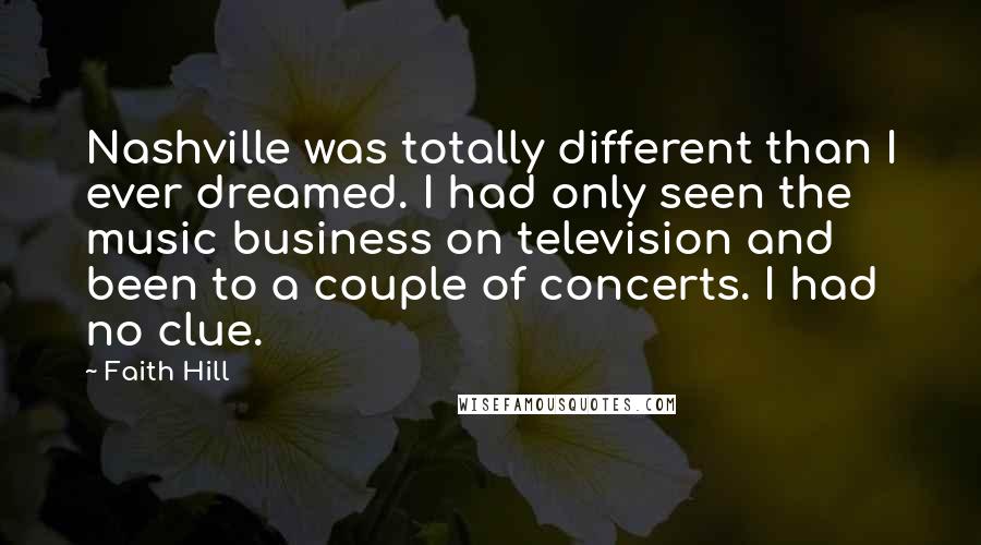 Faith Hill Quotes: Nashville was totally different than I ever dreamed. I had only seen the music business on television and been to a couple of concerts. I had no clue.