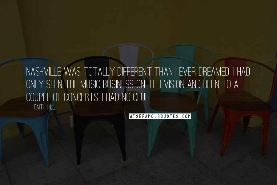 Faith Hill Quotes: Nashville was totally different than I ever dreamed. I had only seen the music business on television and been to a couple of concerts. I had no clue.