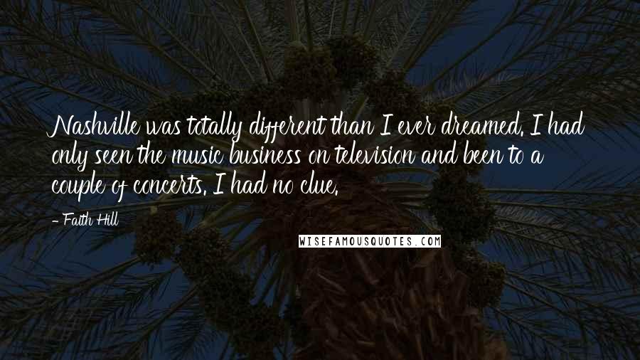 Faith Hill Quotes: Nashville was totally different than I ever dreamed. I had only seen the music business on television and been to a couple of concerts. I had no clue.