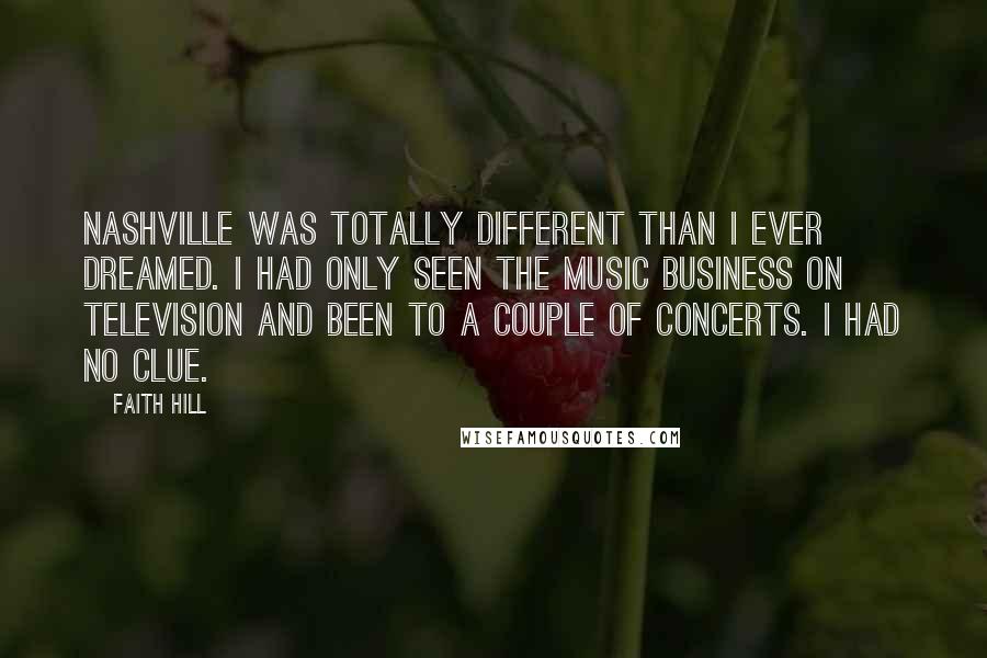 Faith Hill Quotes: Nashville was totally different than I ever dreamed. I had only seen the music business on television and been to a couple of concerts. I had no clue.