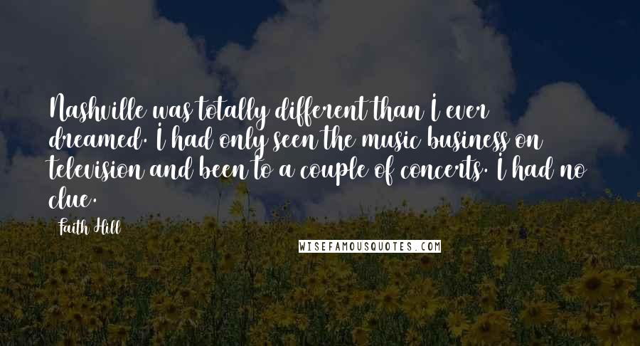 Faith Hill Quotes: Nashville was totally different than I ever dreamed. I had only seen the music business on television and been to a couple of concerts. I had no clue.