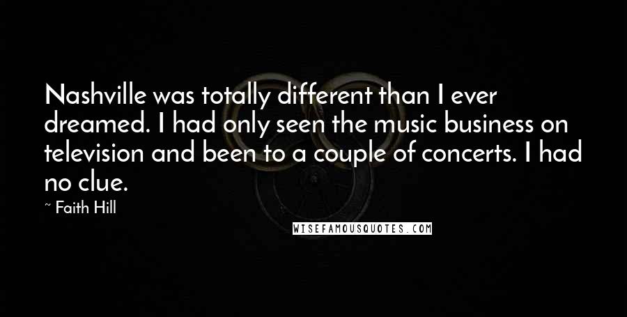 Faith Hill Quotes: Nashville was totally different than I ever dreamed. I had only seen the music business on television and been to a couple of concerts. I had no clue.