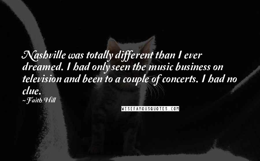 Faith Hill Quotes: Nashville was totally different than I ever dreamed. I had only seen the music business on television and been to a couple of concerts. I had no clue.