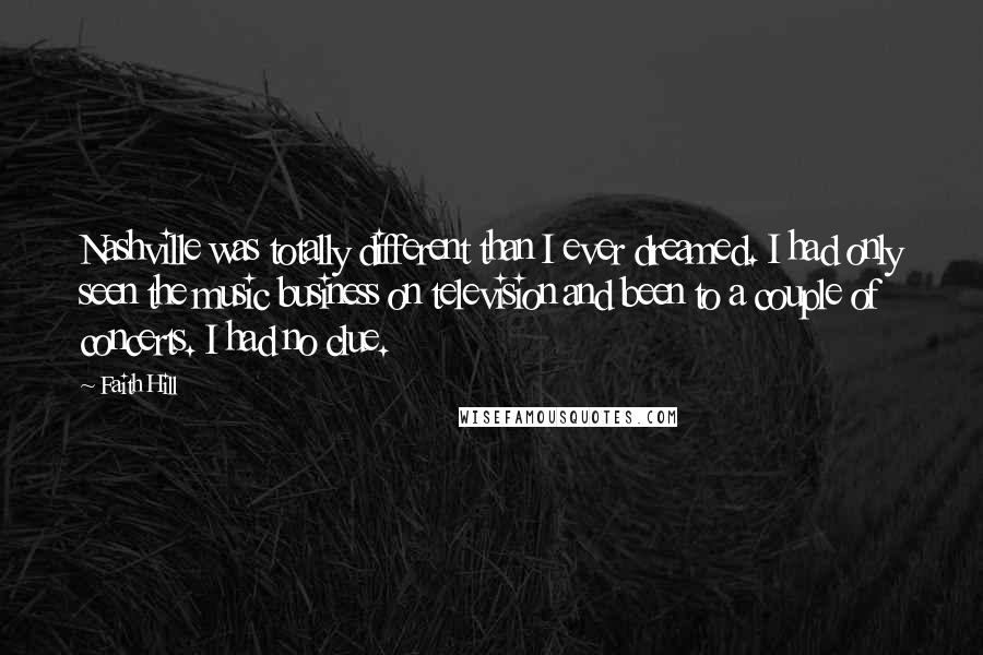 Faith Hill Quotes: Nashville was totally different than I ever dreamed. I had only seen the music business on television and been to a couple of concerts. I had no clue.