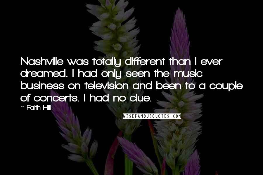 Faith Hill Quotes: Nashville was totally different than I ever dreamed. I had only seen the music business on television and been to a couple of concerts. I had no clue.