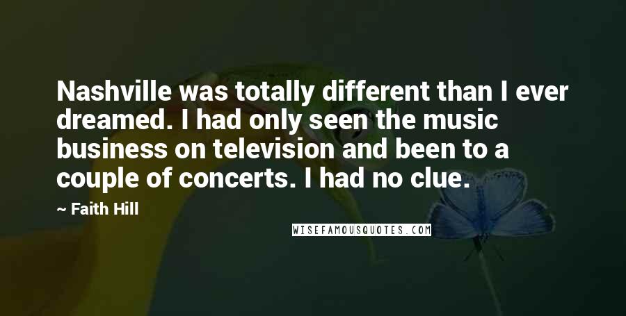 Faith Hill Quotes: Nashville was totally different than I ever dreamed. I had only seen the music business on television and been to a couple of concerts. I had no clue.