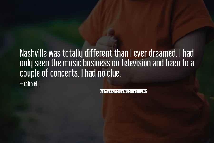 Faith Hill Quotes: Nashville was totally different than I ever dreamed. I had only seen the music business on television and been to a couple of concerts. I had no clue.