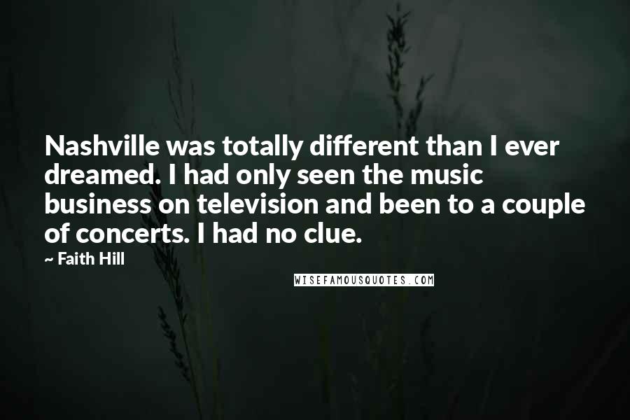 Faith Hill Quotes: Nashville was totally different than I ever dreamed. I had only seen the music business on television and been to a couple of concerts. I had no clue.