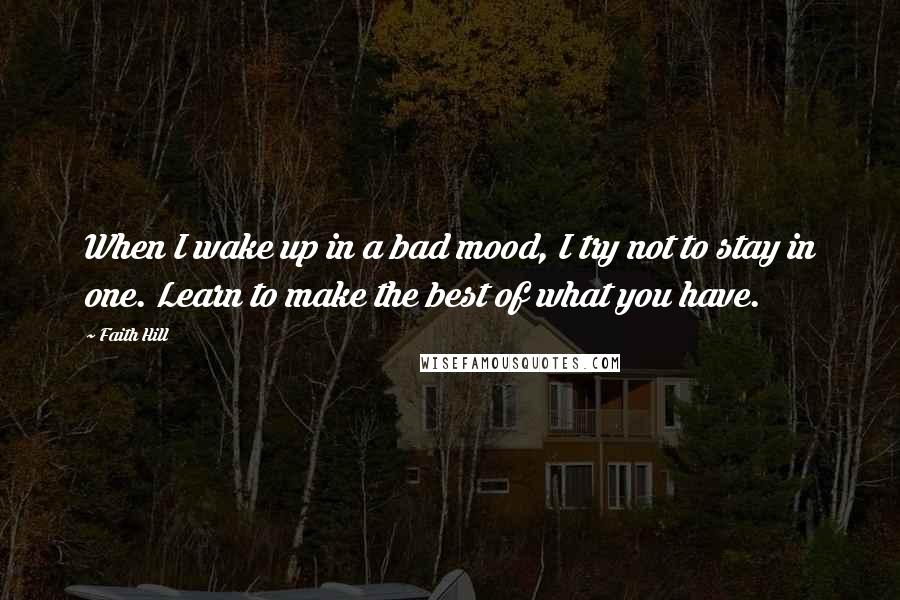 Faith Hill Quotes: When I wake up in a bad mood, I try not to stay in one. Learn to make the best of what you have.