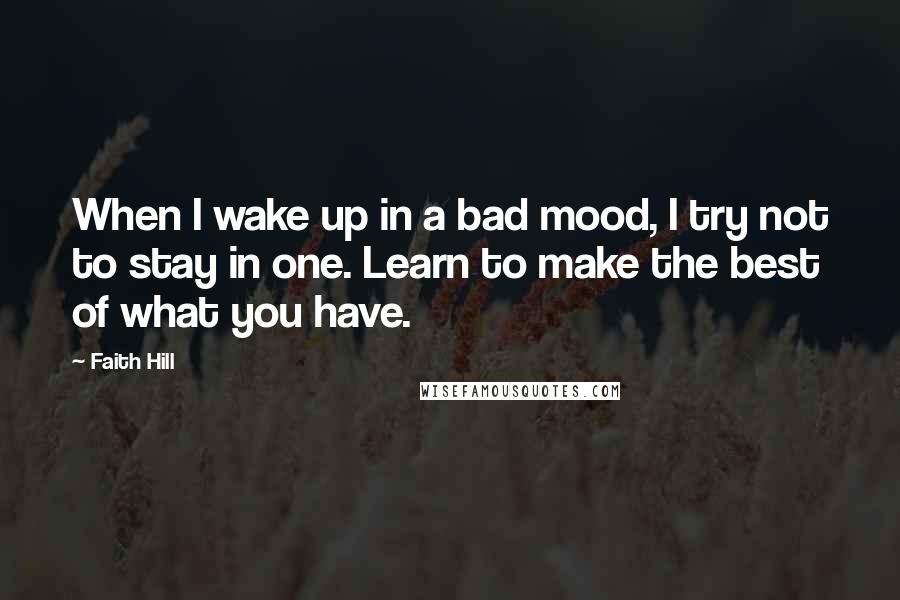 Faith Hill Quotes: When I wake up in a bad mood, I try not to stay in one. Learn to make the best of what you have.
